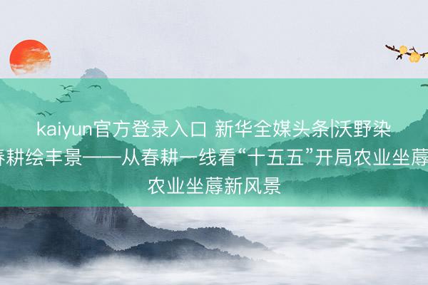 kaiyun官方登录入口 新华全媒头条|沃野染新绿 春耕绘丰景——从春耕一线看“十五五”开局农业坐蓐新风景