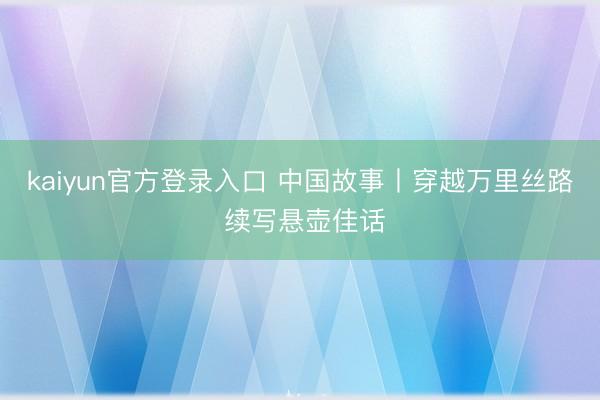 kaiyun官方登录入口 中国故事丨穿越万里丝路 续写悬壶佳话