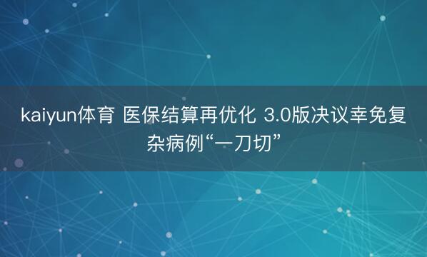 kaiyun体育 医保结算再优化 3.0版决议幸免复杂病例“一刀切”