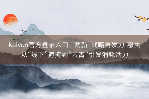 kaiyun官方登录入口 “两新”战略再发力 惠民从“线下”遮掩到“云霄”引发消耗活力