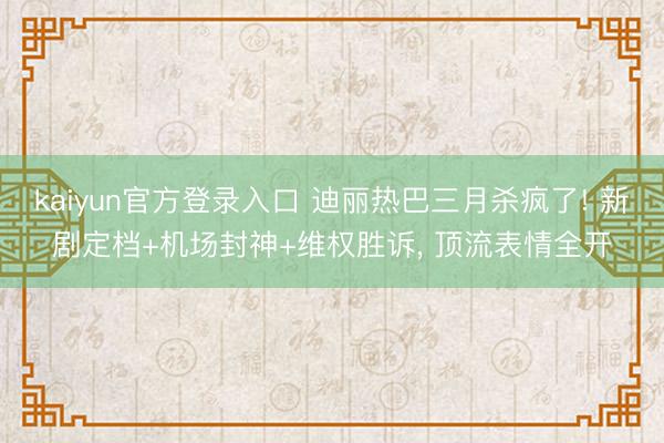 kaiyun官方登录入口 迪丽热巴三月杀疯了! 新剧定档+机场封神+维权胜诉, 顶流表情全开