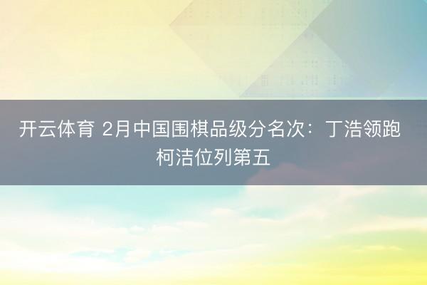 开云体育 2月中国围棋品级分名次：丁浩领跑 柯洁位列第五