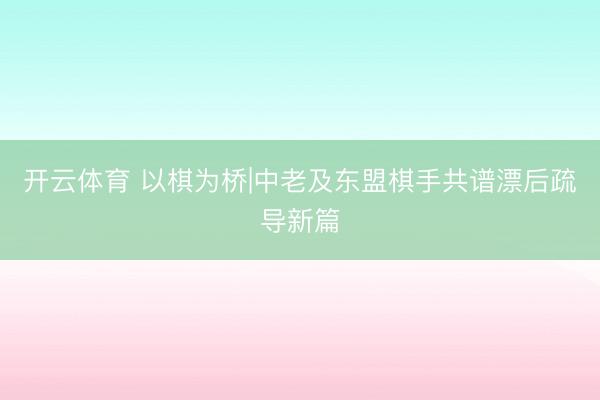 开云体育 以棋为桥|中老及东盟棋手共谱漂后疏导新篇