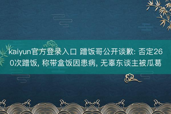 kaiyun官方登录入口 蹭饭哥公开谈歉: 否定260次蹭饭, 称带盒饭因患病, 无辜东谈主被瓜葛
