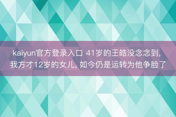 kaiyun官方登录入口 41岁的王皓没念念到, 我方才12岁的女儿, 如今仍是运转为他争脸了