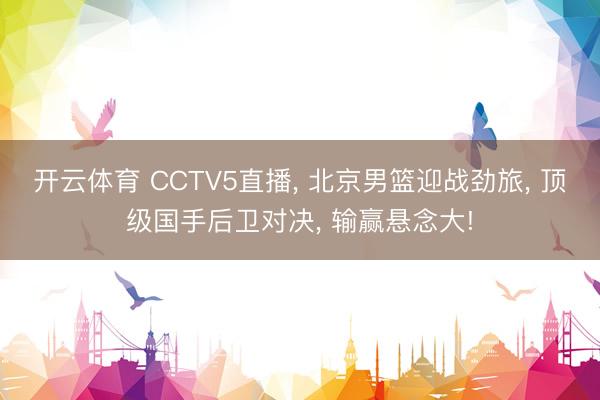 开云体育 CCTV5直播， 北京男篮迎战劲旅， 顶级国手后卫对决， 输赢悬念大!