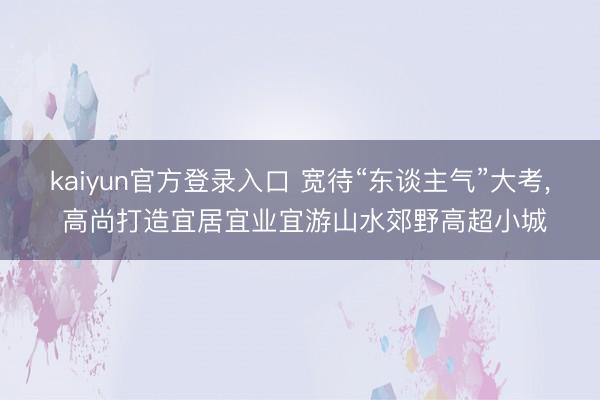 kaiyun官方登录入口 宽待“东谈主气”大考, 高尚打造宜居宜业宜游山水郊野高超小城