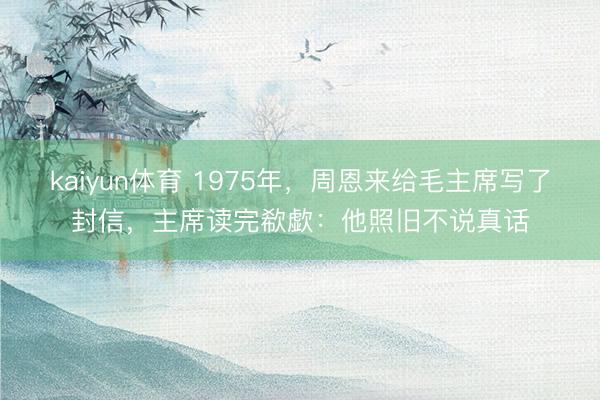 kaiyun体育 1975年,周恩来给毛主席写了封信,主席读完欷歔:他照旧不说真话