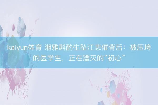 kaiyun体育 湘雅斟酌生坠江悲催背后:被压垮的医学生,正在湮灭的“初心”