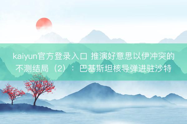 kaiyun官方登录入口 推演好意思以伊冲突的不测结局（2）：巴基斯坦核导弹进驻沙特