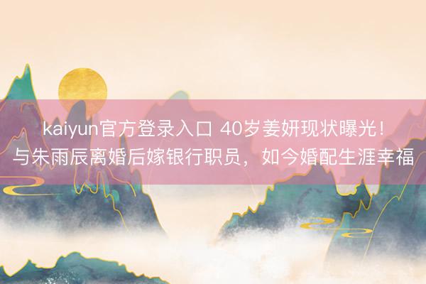 kaiyun官方登录入口 40岁姜妍现状曝光!与朱雨辰离婚后嫁银行职员,如今婚配生涯幸福
