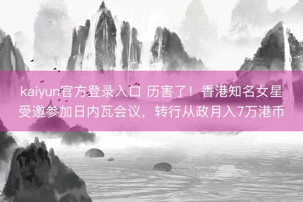 kaiyun官方登录入口 历害了！香港知名女星受邀参加日内瓦会议，转行从政月入7万港币