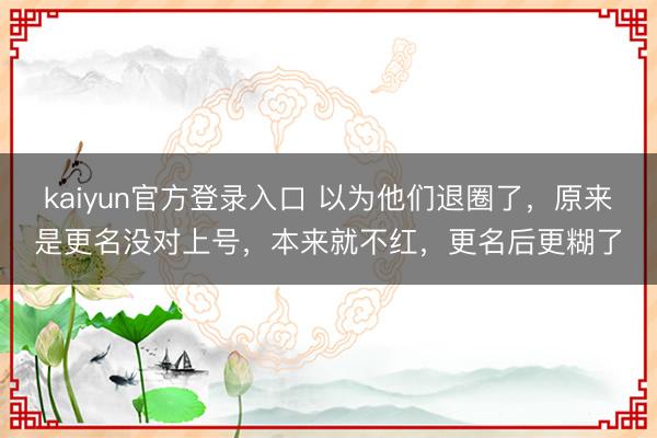 kaiyun官方登录入口 以为他们退圈了，原来是更名没对上号，本来就不红，更名后更糊了