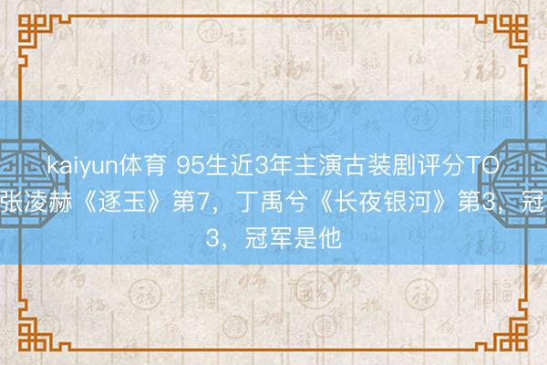 kaiyun体育 95生近3年主演古装剧评分TOP10!张凌赫《逐玉》第7,丁禹兮《长夜银河》第3,冠军是他