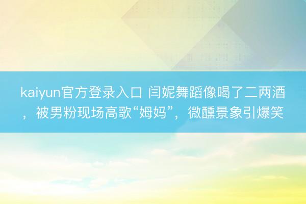 kaiyun官方登录入口 闫妮舞蹈像喝了二两酒,被男粉现场高歌“姆妈”,微醺景象引爆笑