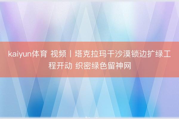 kaiyun体育 视频丨塔克拉玛干沙漠锁边扩绿工程开动 织密绿色留神网