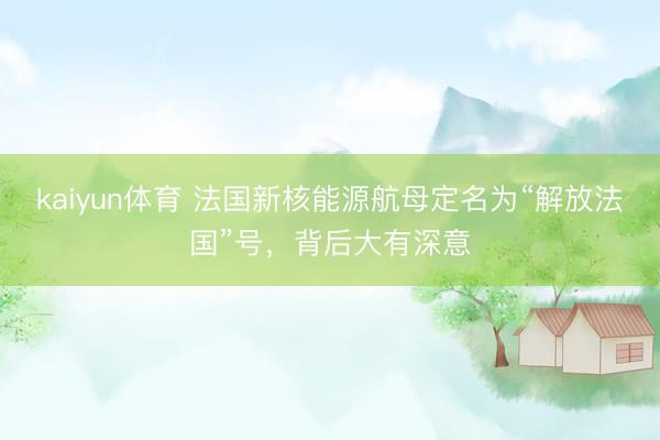 kaiyun体育 法国新核能源航母定名为“解放法国”号，背后大有深意