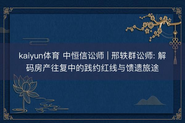 kaiyun体育 中恒信讼师 | 邢轶群讼师: 解码房产往复中的践约红线与馈遗旅途