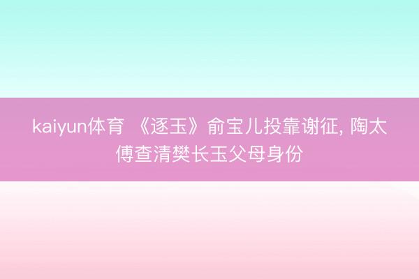 kaiyun体育 《逐玉》俞宝儿投靠谢征， 陶太傅查清樊长玉父母身份