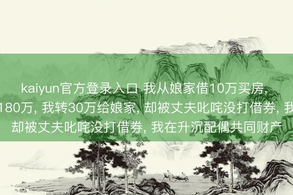 kaiyun官方登录入口 我从娘家借10万买房, 还完房贷赶上拆迁分180万, 我转30万给娘家, 却被丈夫叱咤没打借券, 我在升沉配偶共同财产