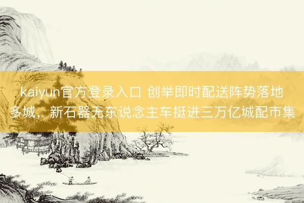 kaiyun官方登录入口 创举即时配送阵势落地多城，新石器无东说念主车挺进三万亿城配市集