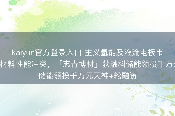 kaiyun官方登录入口 主义氢能及液流电板市集，完毕AEM材料性能冲突，「志青博材」获融科储能领投千万元天神+轮融资