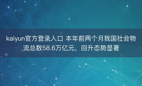 kaiyun官方登录入口 本年前两个月我国社会物流总数58.6万亿元，回升态势显著