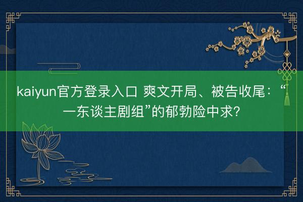 kaiyun官方登录入口 爽文开局、被告收尾:“一东谈主剧组”的郁勃险中求?