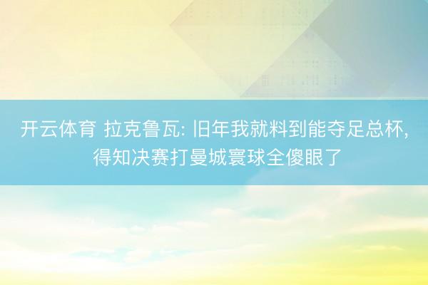 开云体育 拉克鲁瓦: 旧年我就料到能夺足总杯, 得知决赛打曼城寰球全傻眼了