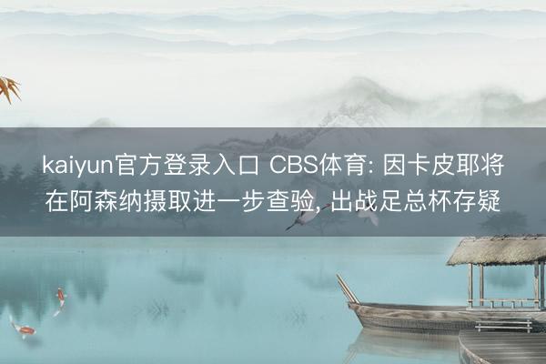 kaiyun官方登录入口 CBS体育: 因卡皮耶将在阿森纳摄取进一步查验, 出战足总杯存疑