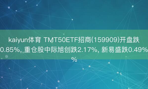 kaiyun体育 TMT50ETF招商(159909)开盘跌0.85%, 重仓股中际旭创跌2.17%, 新易盛跌0.49%