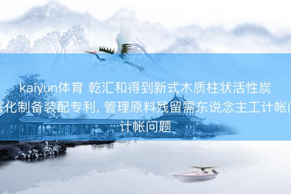 kaiyun体育 乾汇和得到新式木质柱状活性炭无害化制备装配专利, 管理原料残留需东说念主工计帐问题