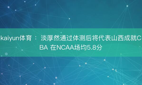 kaiyun体育 ：淡厚然通过体测后将代表山西成就CBA 在NCAA场均5.8分