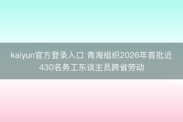 kaiyun官方登录入口 青海组织2026年首批近430名务工东谈主员跨省劳动