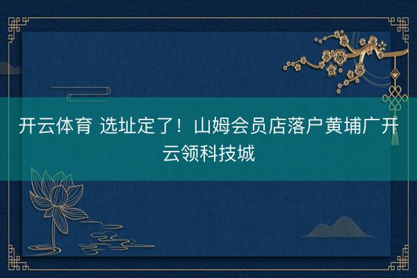 开云体育 选址定了!山姆会员店落户黄埔广开云领科技城