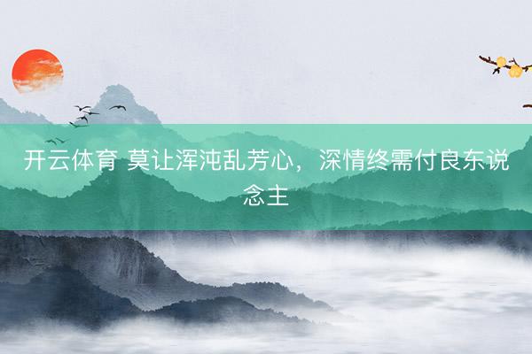 开云体育 莫让浑沌乱芳心，深情终需付良东说念主
