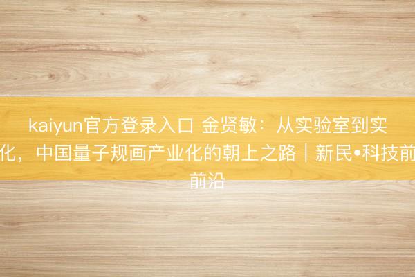 kaiyun官方登录入口 金贤敏:从实验室到实用化,中国量子规画产业化的朝上之路|新民•科技前沿