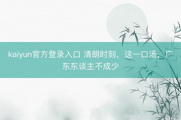kaiyun官方登录入口 清朗时刻，这一口汤，广东东谈主不成少