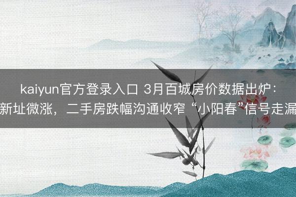 kaiyun官方登录入口 3月百城房价数据出炉：新址微涨，二手房跌幅沟通收窄 “小阳春”信号走漏