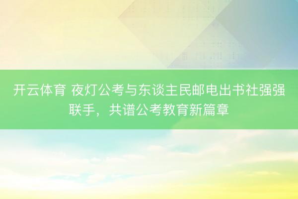 开云体育 夜灯公考与东谈主民邮电出书社强强联手,共谱公考教育新篇章
