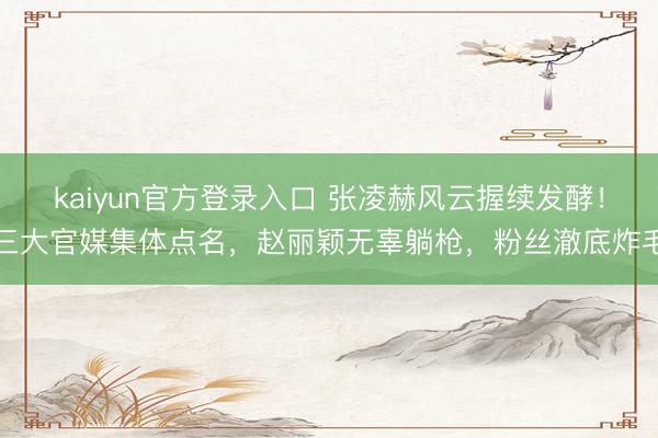 kaiyun官方登录入口 张凌赫风云握续发酵!三大官媒集体点名,赵丽颖无辜躺枪,粉丝澈底炸毛