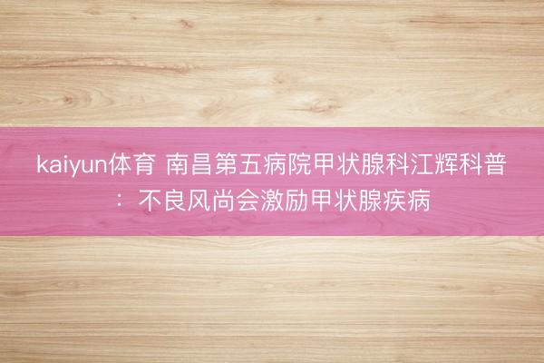 kaiyun体育 南昌第五病院甲状腺科江辉科普：不良风尚会激励甲状腺疾病