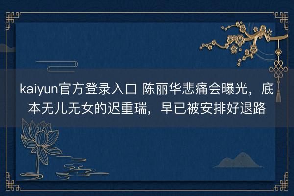 kaiyun官方登录入口 陈丽华悲痛会曝光,底本无儿无女的迟重瑞,早已被安排好退路