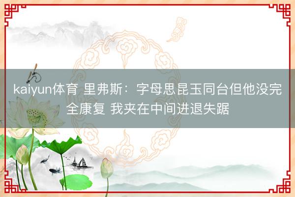 kaiyun体育 里弗斯:字母思昆玉同台但他没完全康复 我夹在中间进退失踞