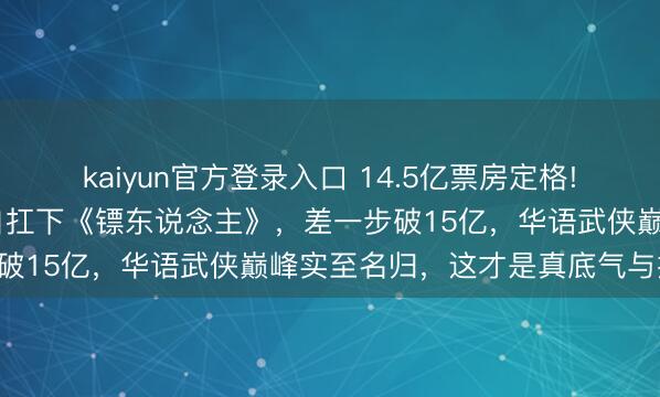 kaiyun官方登录入口 14.5亿票房定格! 成本撤资跑路，吴京独自扛下《镖东说念主》，差一步破15亿，华语武侠巅峰实至名归，这才是真底气与担当!