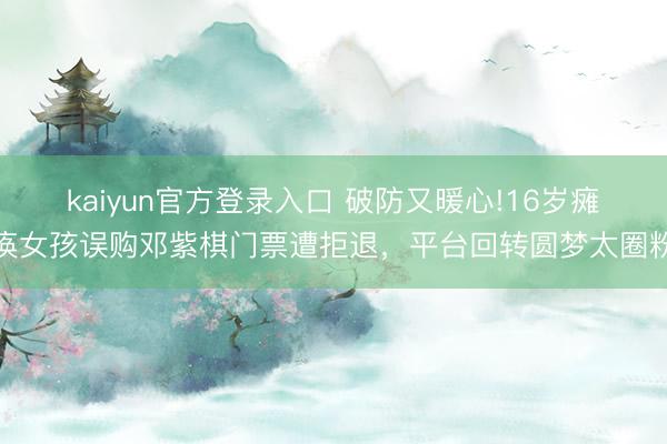 kaiyun官方登录入口 破防又暖心!16岁瘫痪女孩误购邓紫棋门票遭拒退,平台回转圆梦太圈粉
