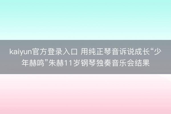 kaiyun官方登录入口 用纯正琴音诉说成长“少年赫鸣”朱赫11岁钢琴独奏音乐会结果