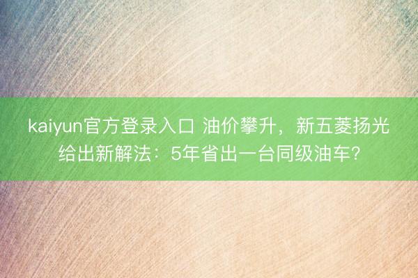 kaiyun官方登录入口 油价攀升，新五菱扬光给出新解法：5年省出一台同级油车？