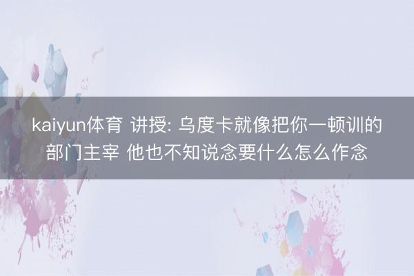 kaiyun体育 讲授: 乌度卡就像把你一顿训的部门主宰 他也不知说念要什么怎么作念
