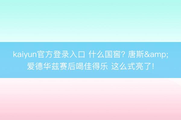 kaiyun官方登录入口 什么国窖? 唐斯&爱德华兹赛后喝佳得乐 这么式亮了!